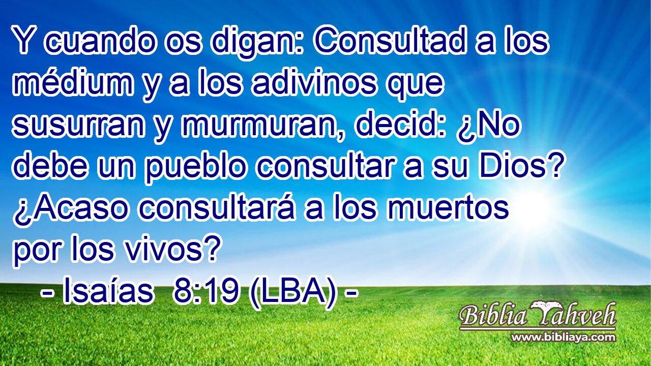 Y cuando os digan: Consultad a los médium y a los adivinos que susurran y murmuran, decid: ¿No debe un pueblo consultar a su Dios? ¿Acaso consultará a los muertos por los vivos?