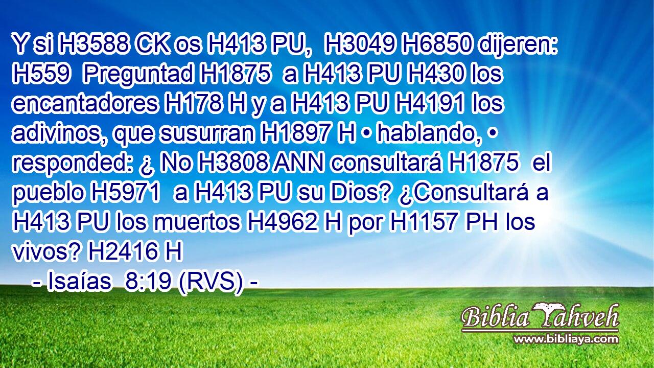 Y si H3588 CK os H413 PU,  H3049 H6850 dijeren: H559  Preguntad H1875  a H413 PU H430 los encantadores H178 H y a H413 PU H4191 los adivinos, que susurran H1897 H • hablando, • responded: ¿ No H3808 ANN consultará H1875  el pueblo H5971  a H413 PU su Dios? ¿Consultará a H413 PU los muertos H4962 H por H1157 PH los vivos? H2416 H 