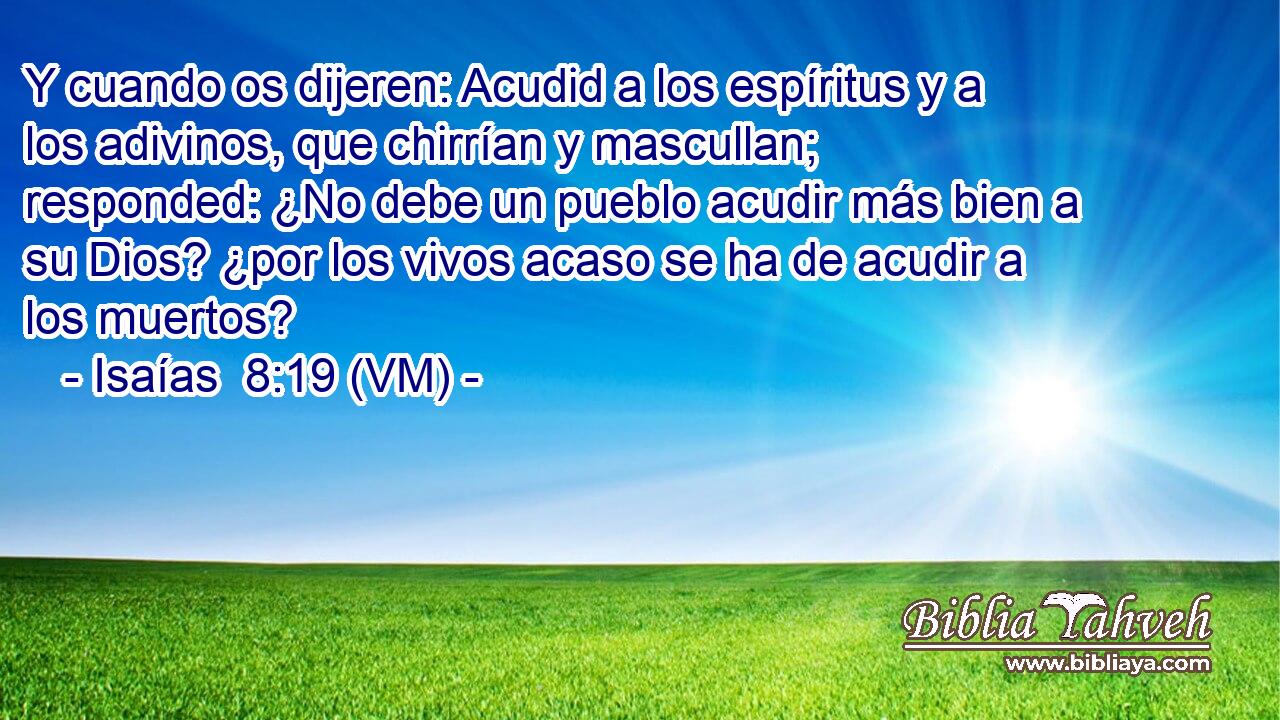  Y cuando os dijeren: Acudid a los espíritus y a los adivinos, que chirrían y mascullan; responded: ¿No debe un pueblo acudir más bien a su Dios? ¿por los vivos acaso se ha de acudir a los muertos? 