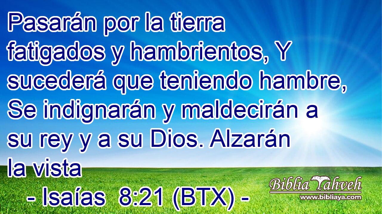 Pasarán por la tierra fatigados y hambrientos, Y sucederá que teniendo hambre, Se indignarán y maldecirán a su rey y a su Dios. Alzarán la vista
