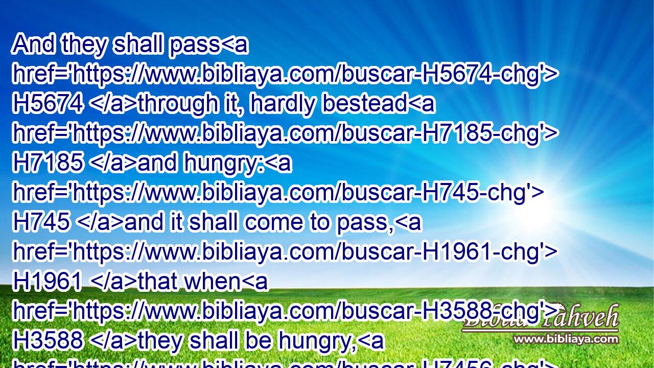 And they shall pass H5674 through it, hardly bestead H7185 and hungry: H745 and it shall come to pass, H1961 that when H3588 they shall be hungry, H7456 they shall fret themselves, H7107 and curse H7043 their king H4428 and their God, H430 and look H6437 upward.H4605