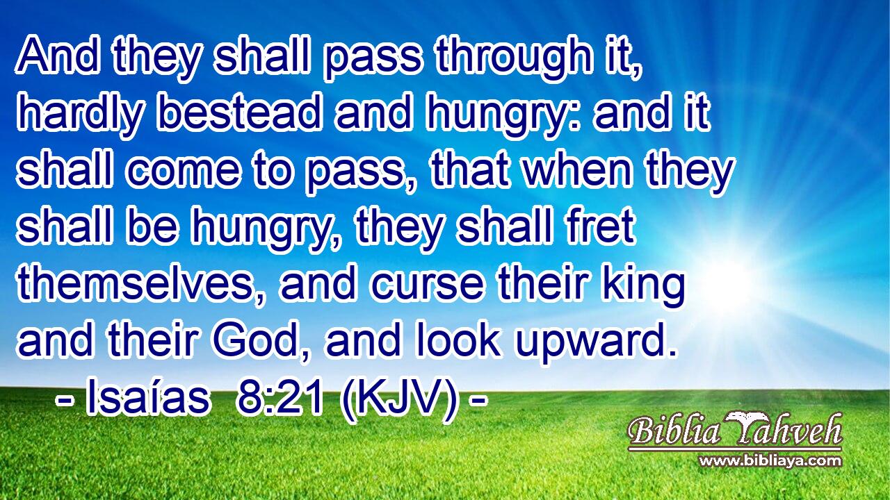 And they shall pass through it, hardly bestead and hungry: and it shall come to pass, that when they shall be hungry, they shall fret themselves, and curse their king and their God, and look upward.
