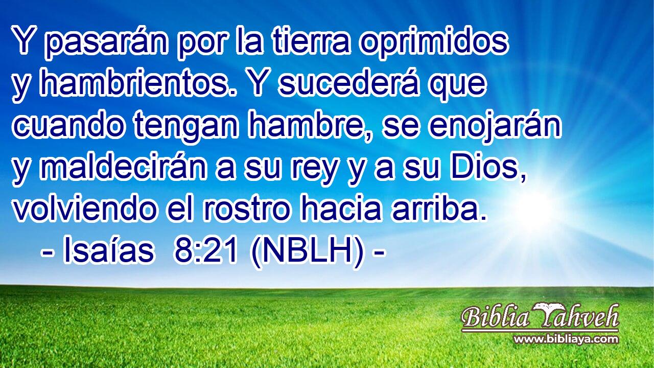 Y pasarán por la tierra oprimidos y hambrientos. Y sucederá que cuando tengan hambre, se enojarán y maldecirán a su rey y a su Dios, volviendo el rostro hacia arriba. 