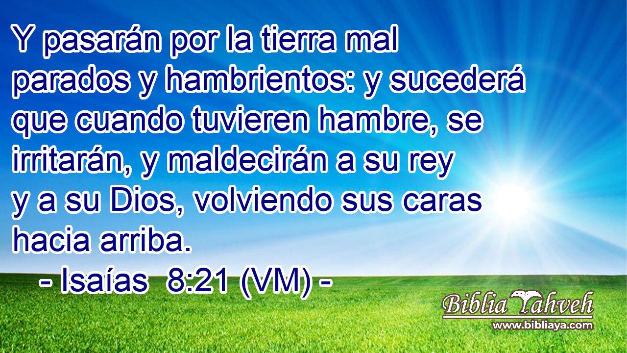  Y pasarán por la tierra mal parados y hambrientos: y sucederá que cuando tuvieren hambre, se irritarán, y maldecirán a su rey y a su Dios, volviendo sus caras hacia arriba. 