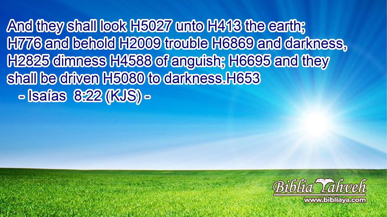 And they shall look H5027 unto H413 the earth; H776 and behold H2009 trouble H6869 and darkness, H2825 dimness H4588 of anguish; H6695 and they shall be driven H5080 to darkness.H653