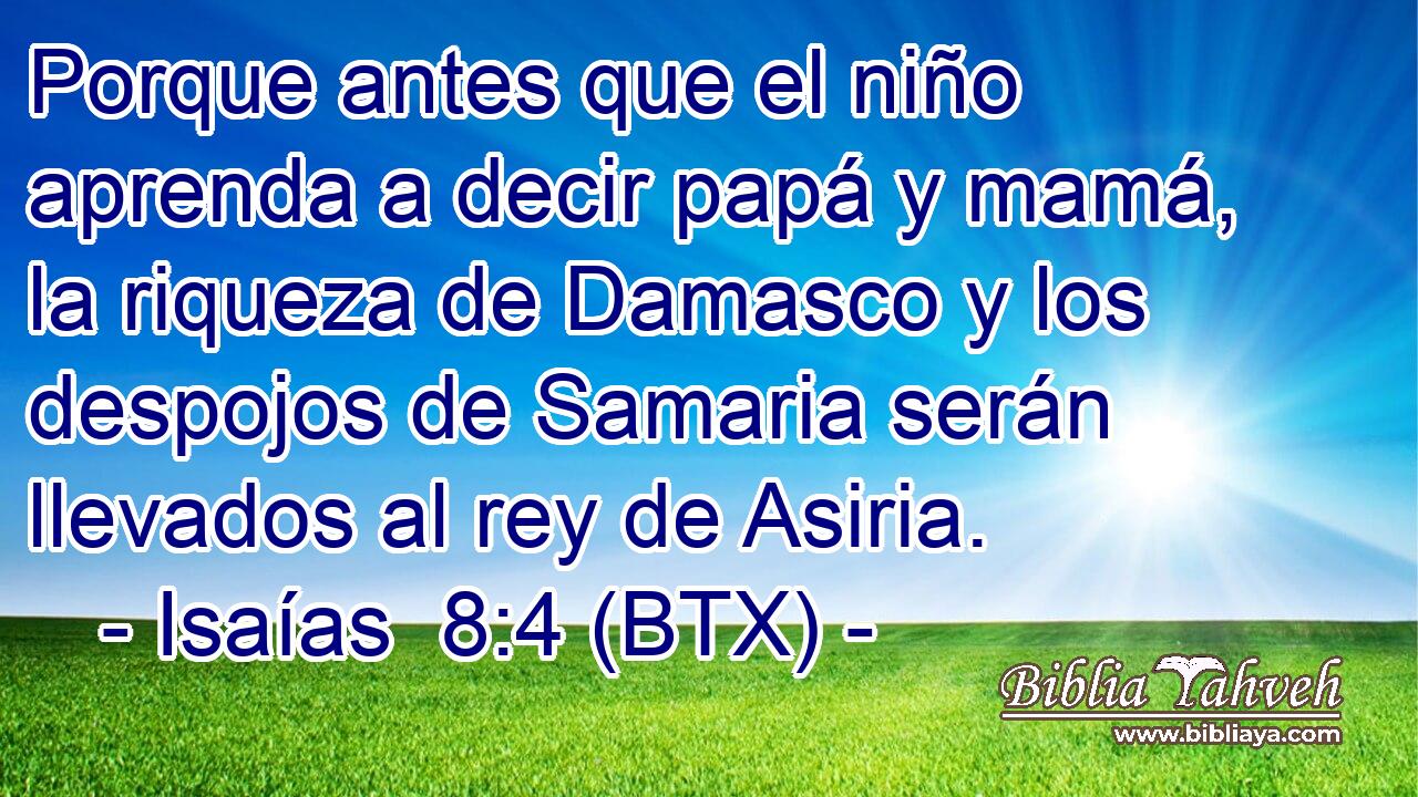 Porque antes que el niño aprenda a decir papá y mamá, la riqueza de Damasco y los despojos de Samaria serán llevados al rey de Asiria.