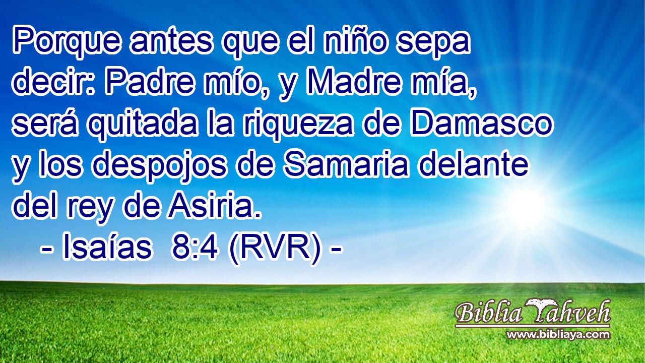 Porque antes que el niño sepa decir: Padre mío, y Madre mía, será quitada la riqueza de Damasco y los despojos de Samaria delante del rey de Asiria.