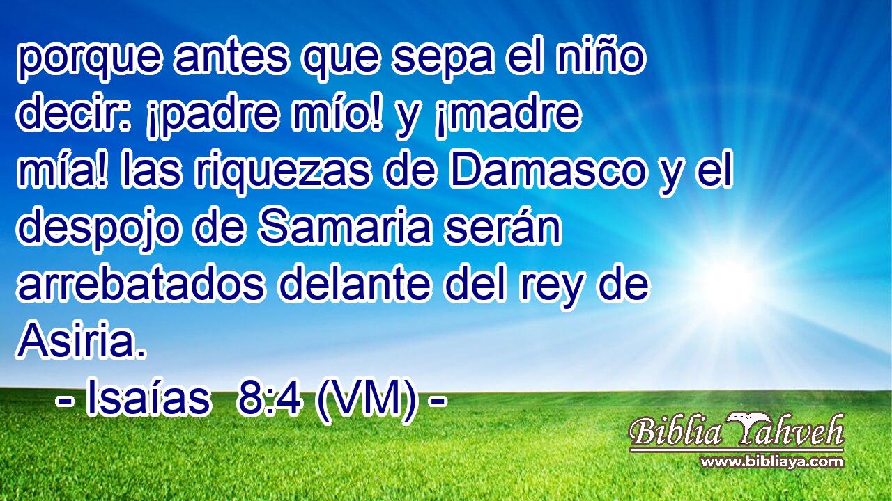  porque antes que sepa el niño decir: ¡padre mío! y ¡madre mía! las riquezas de Damasco y el despojo de Samaria serán arrebatados delante del rey de Asiria. 
