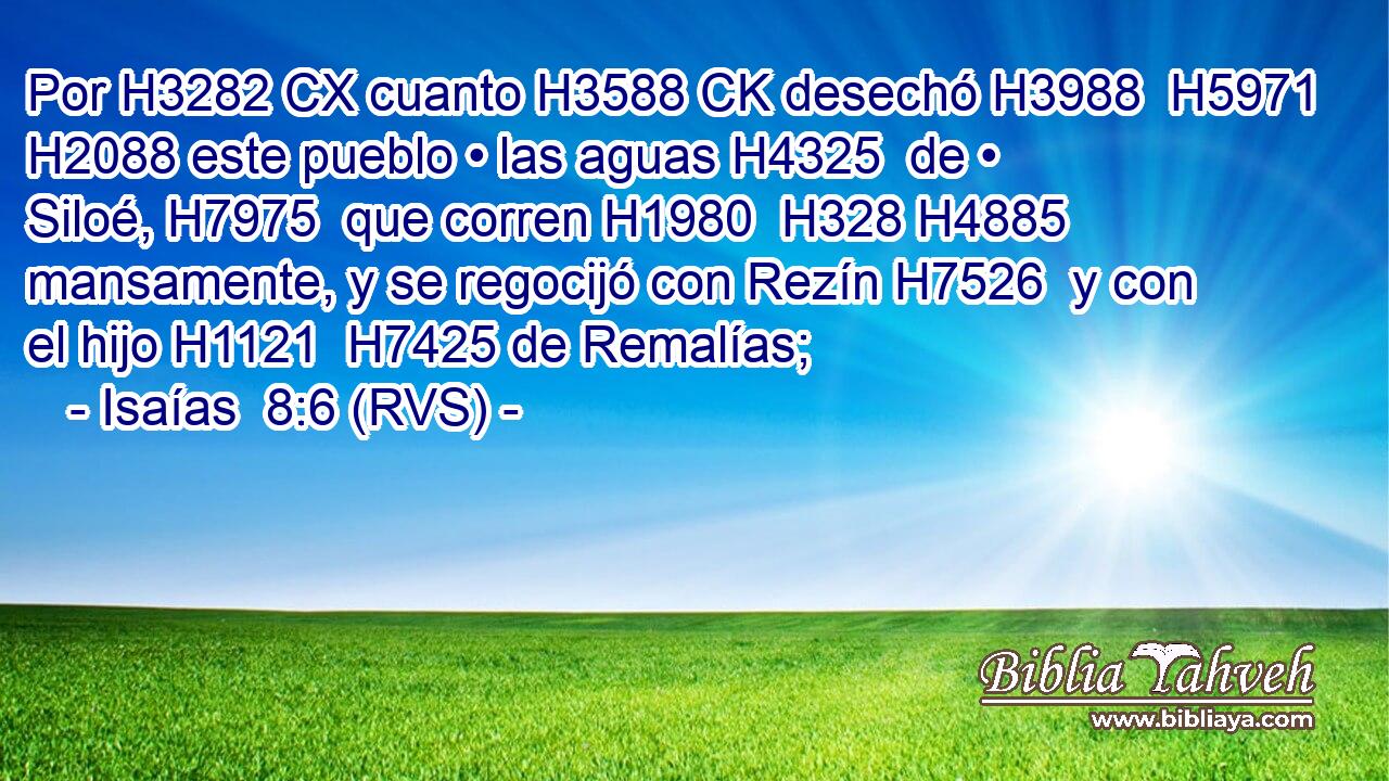 Por H3282 CX cuanto H3588 CK desechó H3988  H5971 H2088 este pueblo • las aguas H4325  de • Siloé, H7975  que corren H1980  H328 H4885 mansamente, y se regocijó con Rezín H7526  y con el hijo H1121  H7425 de Remalías; 