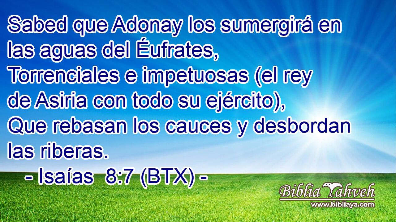 Sabed que Adonay los sumergirá en las aguas del Éufrates, Torrenciales e impetuosas (el rey de Asiria con todo su ejército), Que rebasan los cauces y desbordan las riberas.