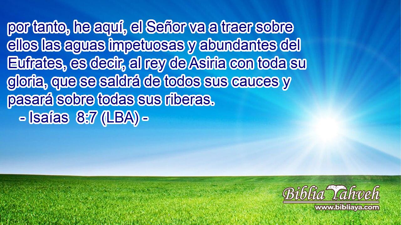 por tanto, he aquí, el Señor va a traer sobre ellos las aguas impetuosas y abundantes del Eufrates, es decir, al rey de Asiria con toda su gloria, que se saldrá de todos sus cauces y pasará sobre todas sus riberas.