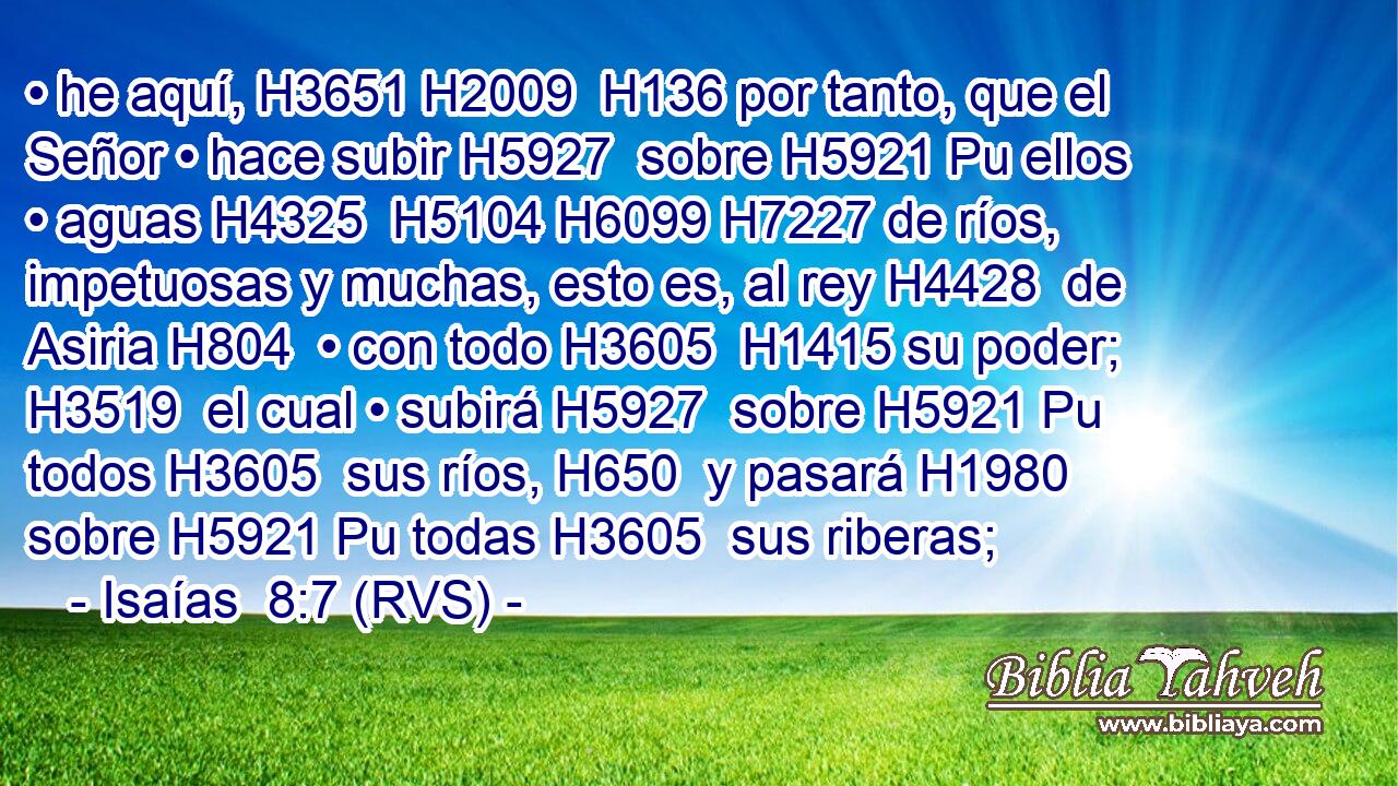• he aquí, H3651 H2009  H136 por tanto, que el Señor • hace subir H5927  sobre H5921 Pu ellos • aguas H4325  H5104 H6099 H7227 de ríos, impetuosas y muchas, esto es, al rey H4428  de Asiria H804  • con todo H3605  H1415 su poder; H3519  el cual • subirá H5927  sobre H5921 Pu todos H3605  sus ríos, H650  y pasará H1980  sobre H5921 Pu todas H3605  sus riberas; 