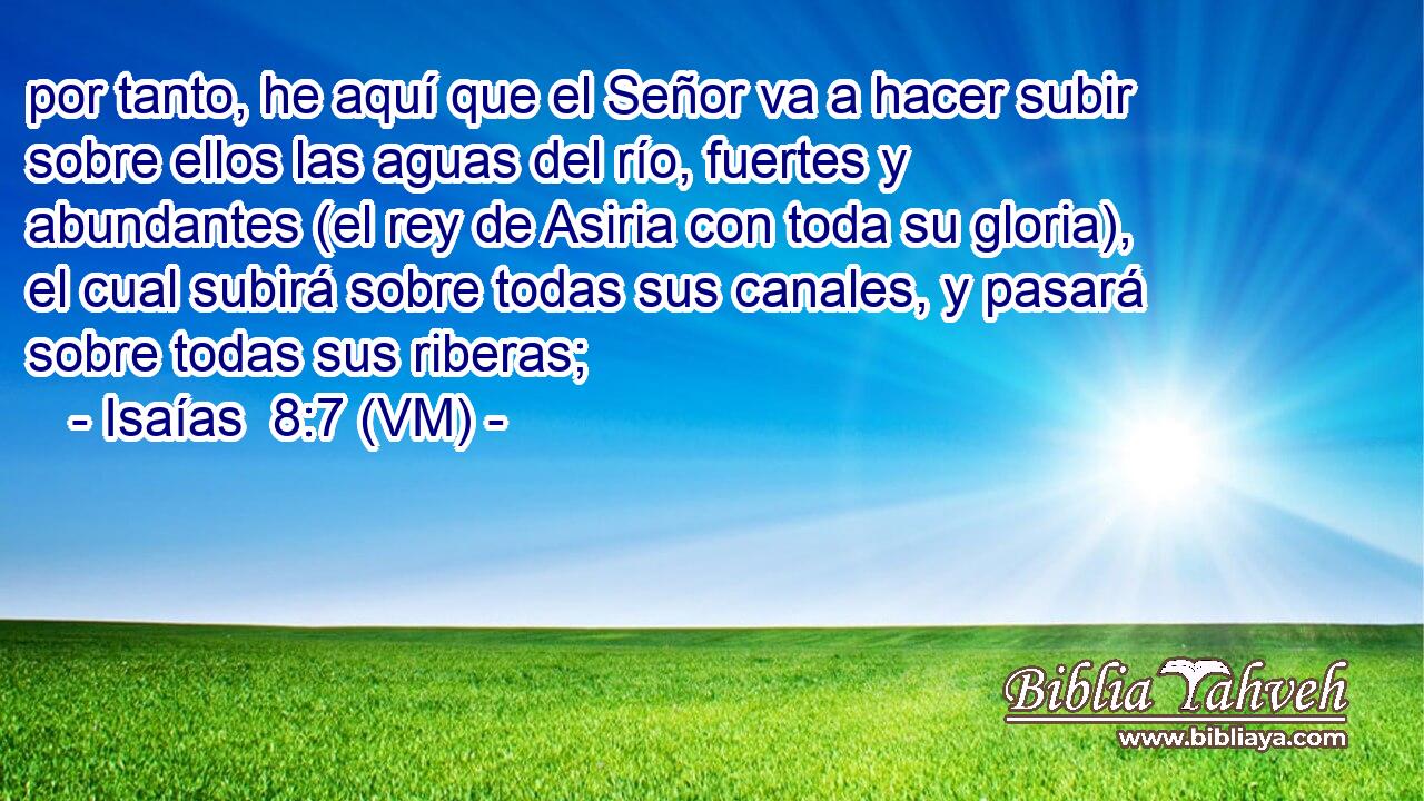  por tanto, he aquí que el Señor va a hacer subir sobre ellos las aguas del río, fuertes y abundantes (el rey de Asiria con toda su gloria), el cual subirá sobre todas sus canales, y pasará sobre todas sus riberas; 