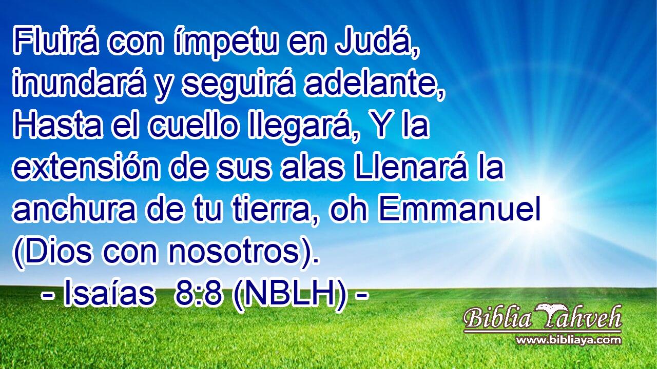  Fluirá con ímpetu en Judá, inundará y seguirá adelante, Hasta el cuello llegará, Y la extensión de sus alas Llenará la anchura de tu tierra, oh Emmanuel (Dios con nosotros). 