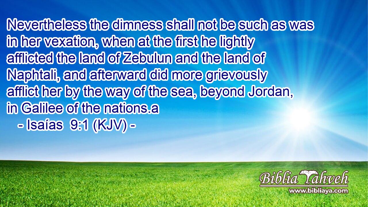 Nevertheless the dimness shall not be such as was in her vexation, when at the first he lightly afflicted the land of Zebulun and the land of Naphtali, and afterward did more grievously afflict her by the way of the sea, beyond Jordan, in Galilee of the nations.a