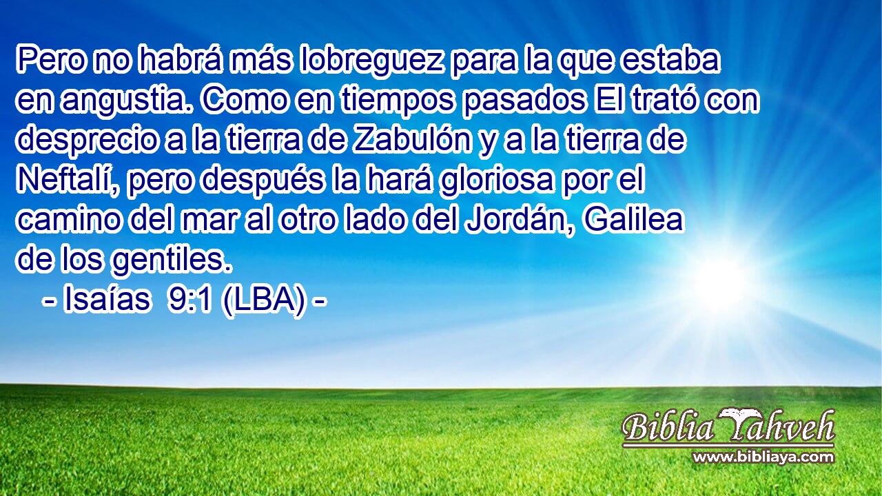 Pero no habrá más lobreguez para la que estaba en angustia. Como en tiempos pasados El trató con desprecio a la tierra de Zabulón y a la tierra de Neftalí, pero después la hará gloriosa por el camino del mar al otro lado del Jordán, Galilea de los gentiles.