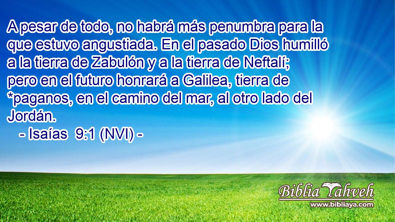  A pesar de todo, no habrá más penumbra para la que estuvo angustiada. En el pasado Dios humilló a la tierra de Zabulón y a la tierra de Neftalí; pero en el futuro honrará a Galilea, tierra de *paganos, en el camino del mar, al otro lado del Jordán. 