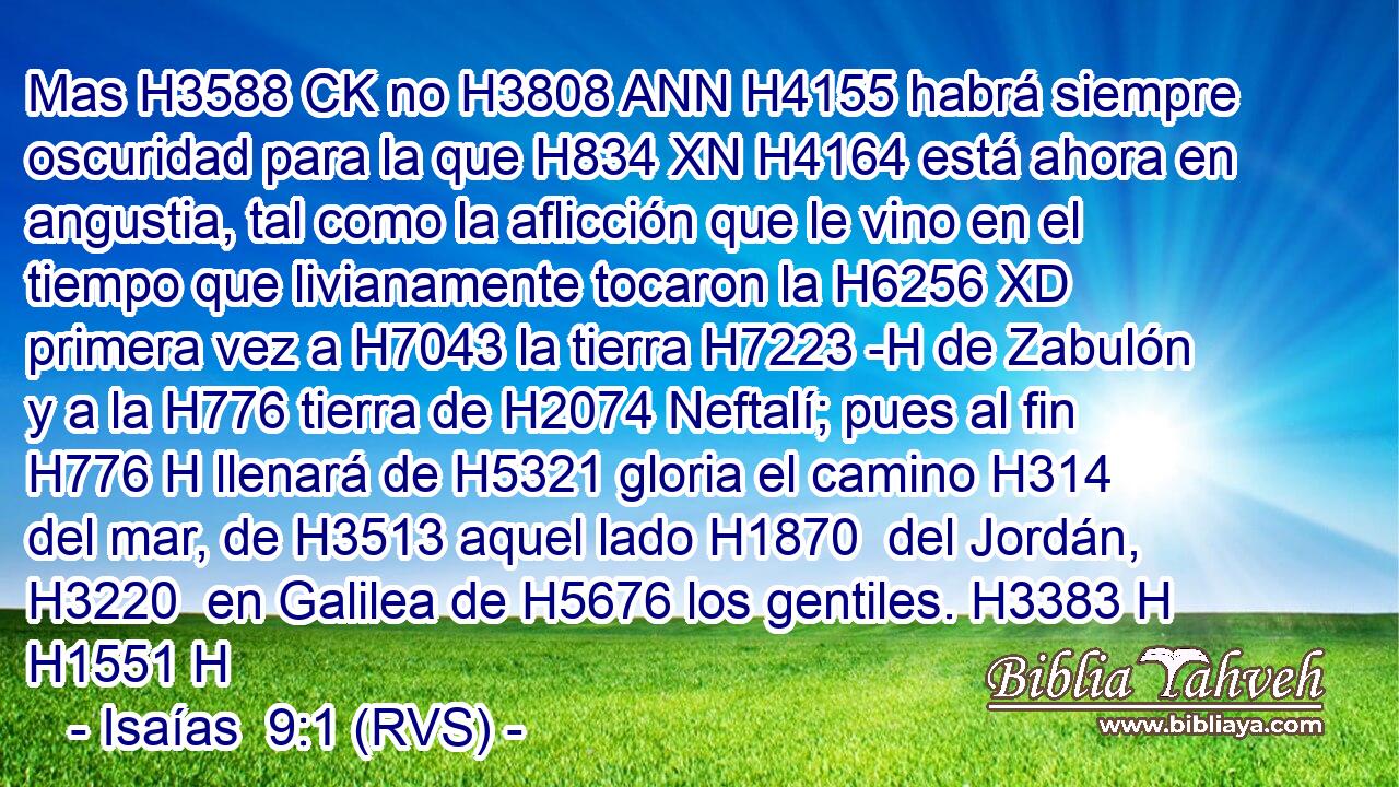 Mas H3588 CK no H3808 ANN H4155 habrá siempre oscuridad para la que H834 XN H4164 está ahora en angustia, tal como la aflicción que le vino en el tiempo que livianamente tocaron la H6256 XD primera vez a H7043 la tierra H7223 -H de Zabulón y a la H776 tierra de H2074 Neftalí; pues al fin H776 H llenará de H5321 gloria el camino H314  del mar, de H3513 aquel lado H1870  del Jordán, H3220  en Galilea de H5676 los gentiles. H3383 H H1551 H