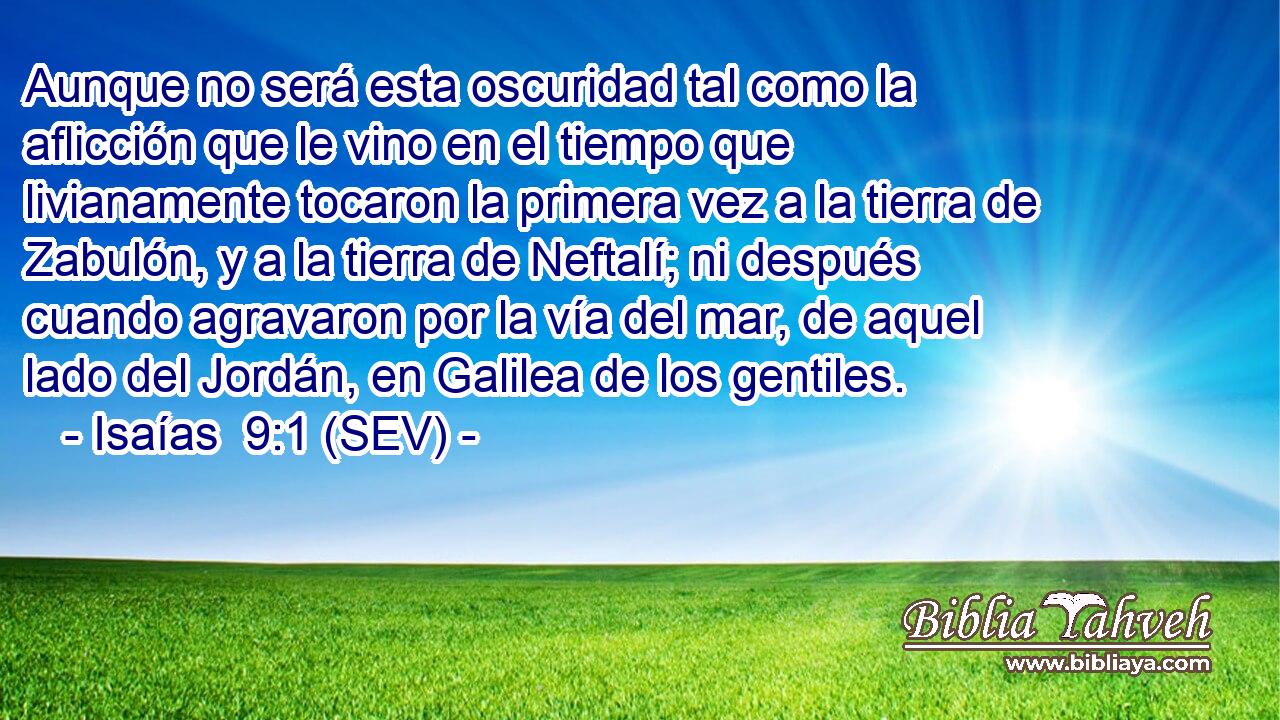Aunque no será esta oscuridad tal como la aflicción que le vino en el tiempo que livianamente tocaron la primera vez a la tierra de Zabulón, y a la tierra de Neftalí; ni después cuando agravaron por la vía del mar, de aquel lado del Jordán, en Galilea de los gentiles.