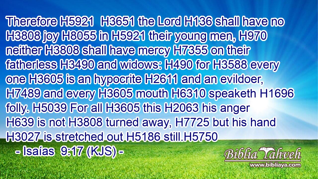 Therefore H5921  H3651 the Lord H136 shall have no H3808 joy H8055 in H5921 their young men, H970 neither H3808 shall have mercy H7355 on their fatherless H3490 and widows: H490 for H3588 every one H3605 is an hypocrite H2611 and an evildoer, H7489 and every H3605 mouth H6310 speaketh H1696 folly. H5039 For all H3605 this H2063 his anger H639 is not H3808 turned away, H7725 but his hand H3027 is stretched out H5186 still.H5750