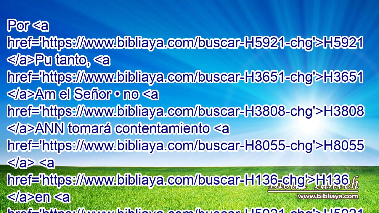 Por H5921 Pu tanto, H3651 Am el Señor • no H3808 ANN tomará contentamiento H8055  H136 en H5921 Pu sus jóvenes, H970  • ni H3808 ANN H7725 de sus huérfanos H3490  y • viudas H490  • tendrá misericordia; H7355  porque H3588 CK todos H3605 ,  son falsos H2611  y malignos, H7489  y toda H3605  boca H6310  habla H1696  despropósitos. H5039  Ni H3808 ANN con todo H3605  esto H2