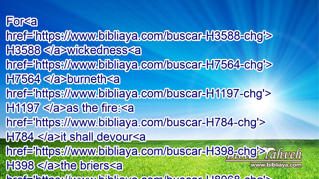 For H3588 wickedness H7564 burneth H1197 as the fire: H784 it shall devour H398 the briers H8068 and thorns, H7898 and shall kindle H3341 in the thickets H5442 of the forest, H3293 and they shall mount up H55 like the lifting up H1348 of smoke.H6227