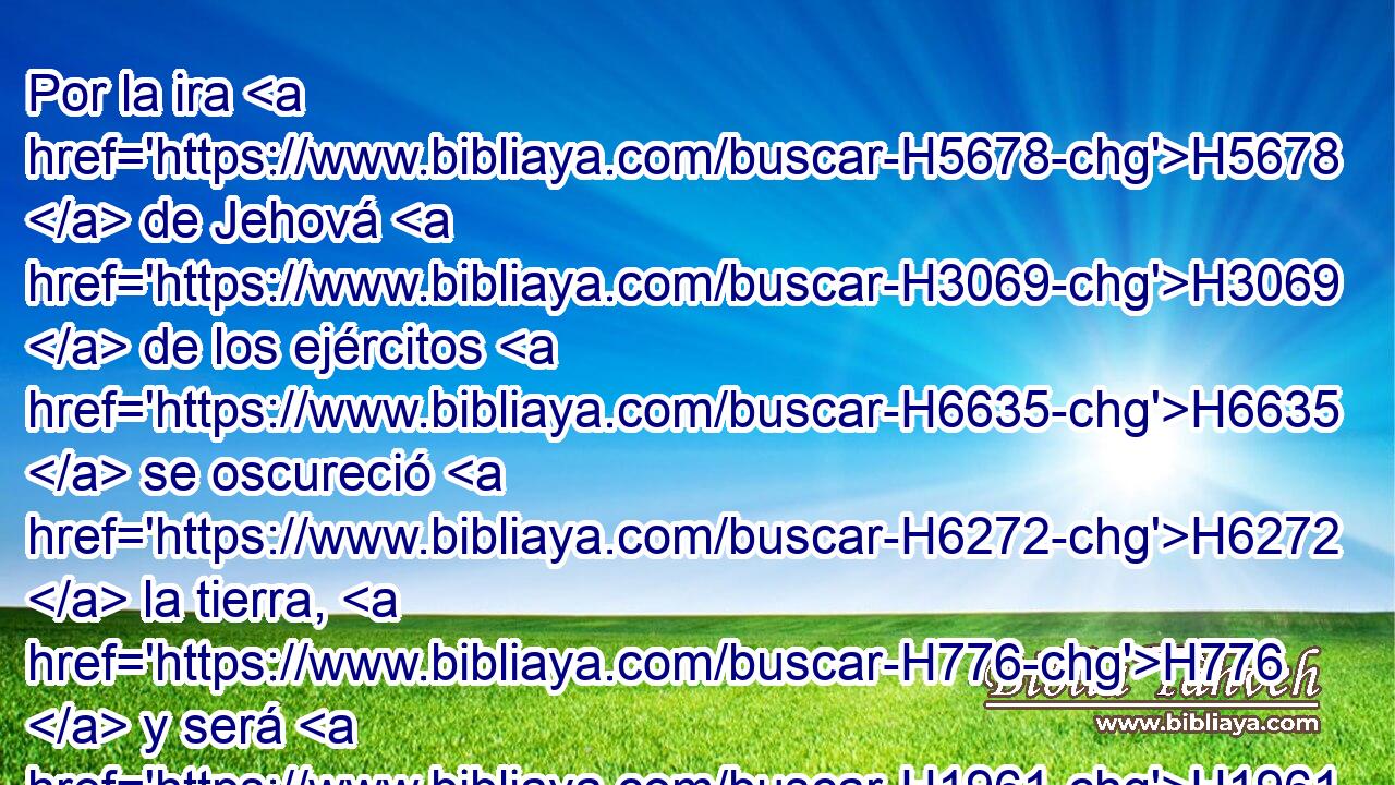 Por la ira H5678  de Jehová H3069  de los ejércitos H6635  se oscureció H6272  la tierra, H776  y será H1961  el pueblo H5971 H H3980 como pasto H3978  del fuego; H784  el hombre H376  no H3808 ANN tendrá piedad H2550  de H413 PU su hermano. H251  