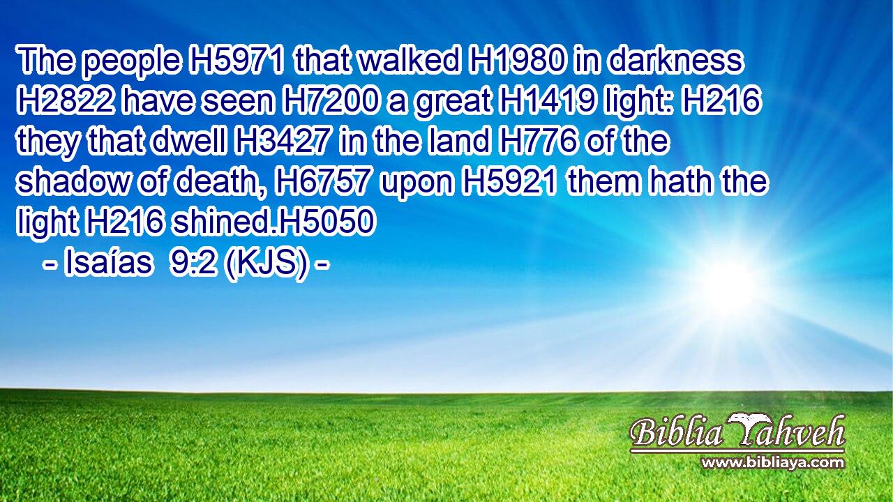 The people H5971 that walked H1980 in darkness H2822 have seen H7200 a great H1419 light: H216 they that dwell H3427 in the land H776 of the shadow of death, H6757 upon H5921 them hath the light H216 shined.H5050