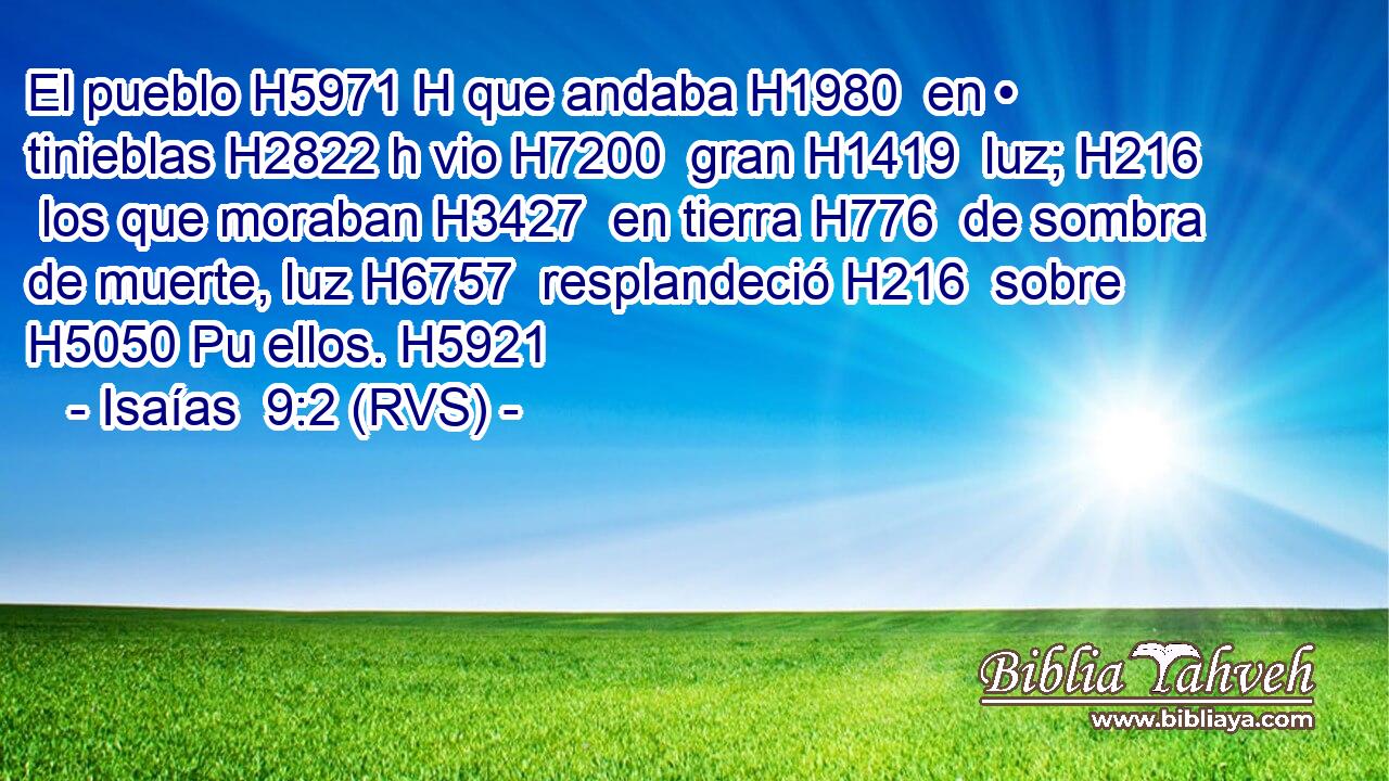 El pueblo H5971 H que andaba H1980  en • tinieblas H2822 h vio H7200  gran H1419  luz; H216  los que moraban H3427  en tierra H776  de sombra de muerte, luz H6757  resplandeció H216  sobre H5050 Pu ellos. H5921  