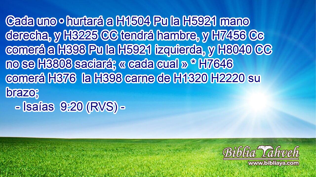 Cada uno • hurtará a H1504 Pu la H5921 mano derecha, y H3225 CC tendrá hambre, y H7456 Cc comerá a H398 Pu la H5921 izquierda, y H8040 CC no se H3808 saciará; « cada cual » * H7646  comerá H376  la H398 carne de H1320 H2220 su brazo; 