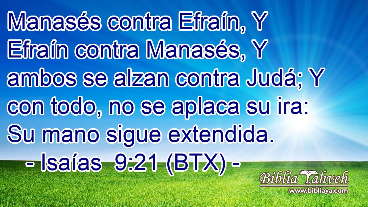 Manasés contra Efraín, Y Efraín contra Manasés, Y ambos se alzan contra Judá; Y con todo, no se aplaca su ira: Su mano sigue extendida.