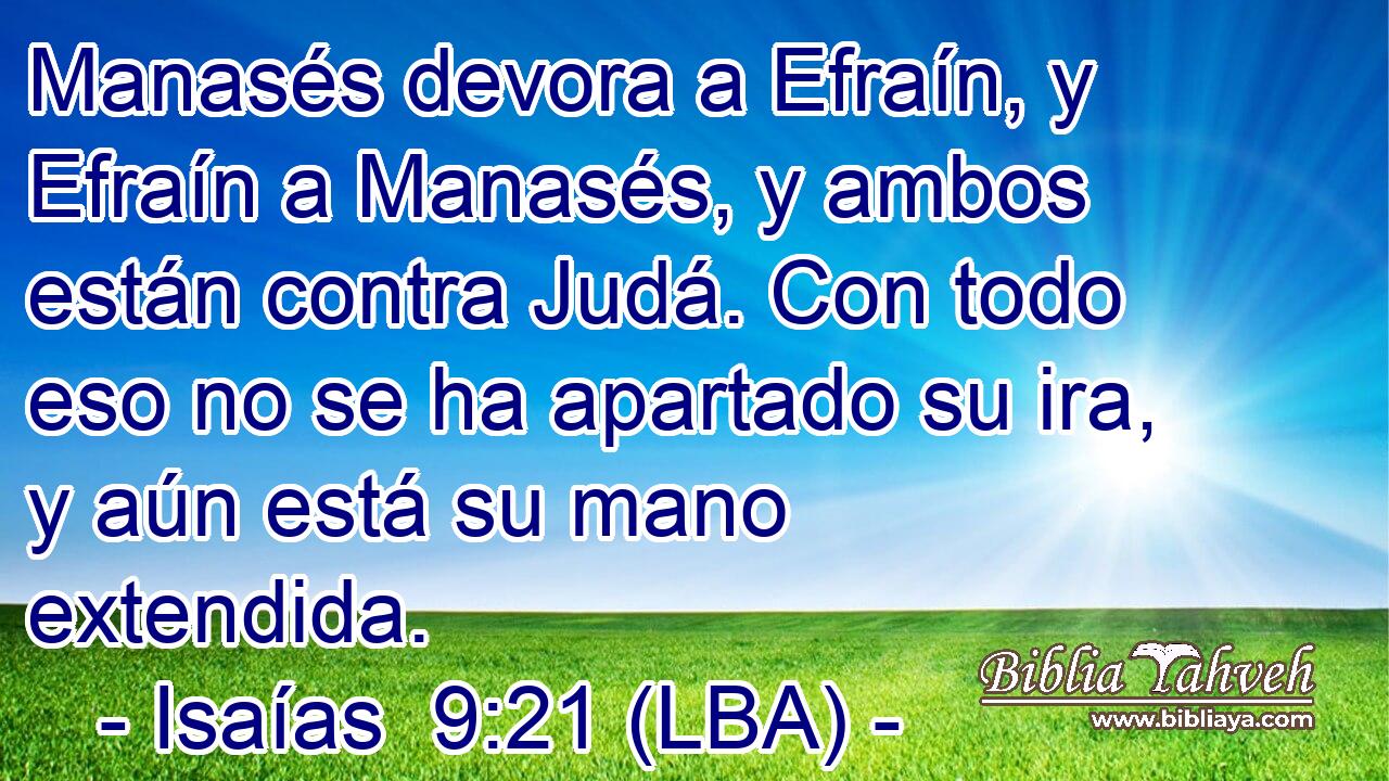 Manasés devora a Efraín, y Efraín a Manasés, y ambos están contra Judá. Con todo eso no se ha apartado su ira, y aún está su mano extendida.