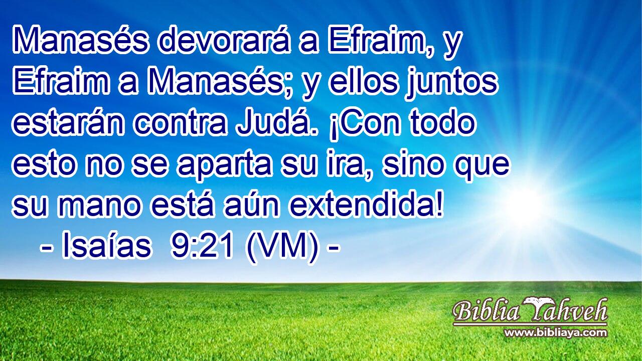  Manasés devorará a Efraim, y Efraim a Manasés; y ellos juntos estarán contra Judá. ¡Con todo esto no se aparta su ira, sino que su mano está aún extendida! 