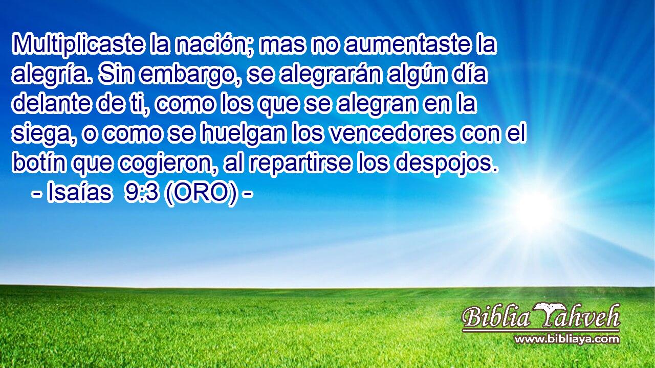  Multiplicaste la nación; mas no aumentaste la alegría. Sin embargo, se alegrarán algún día delante de ti, como los que se alegran en la siega, o como se huelgan los vencedores con el botín que cogieron, al repartirse los despojos. 