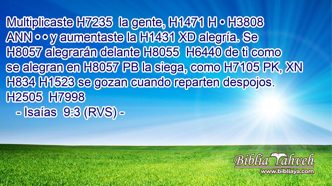 Multiplicaste H7235  la gente, H1471 H • H3808 ANN • • y aumentaste la H1431 XD alegría. Se H8057 alegrarán delante H8055  H6440 de ti como se alegran en H8057 PB la siega, como H7105 PK, XN H834 H1523 se gozan cuando reparten despojos. H2505  H7998 