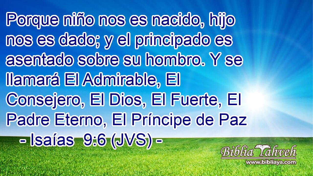 Porque niño nos es nacido, hijo nos es dado; y el principado es asentado sobre su hombro. Y se llamará El Admirable, El Consejero, El Dios, El Fuerte, El Padre Eterno, El Príncipe de Paz