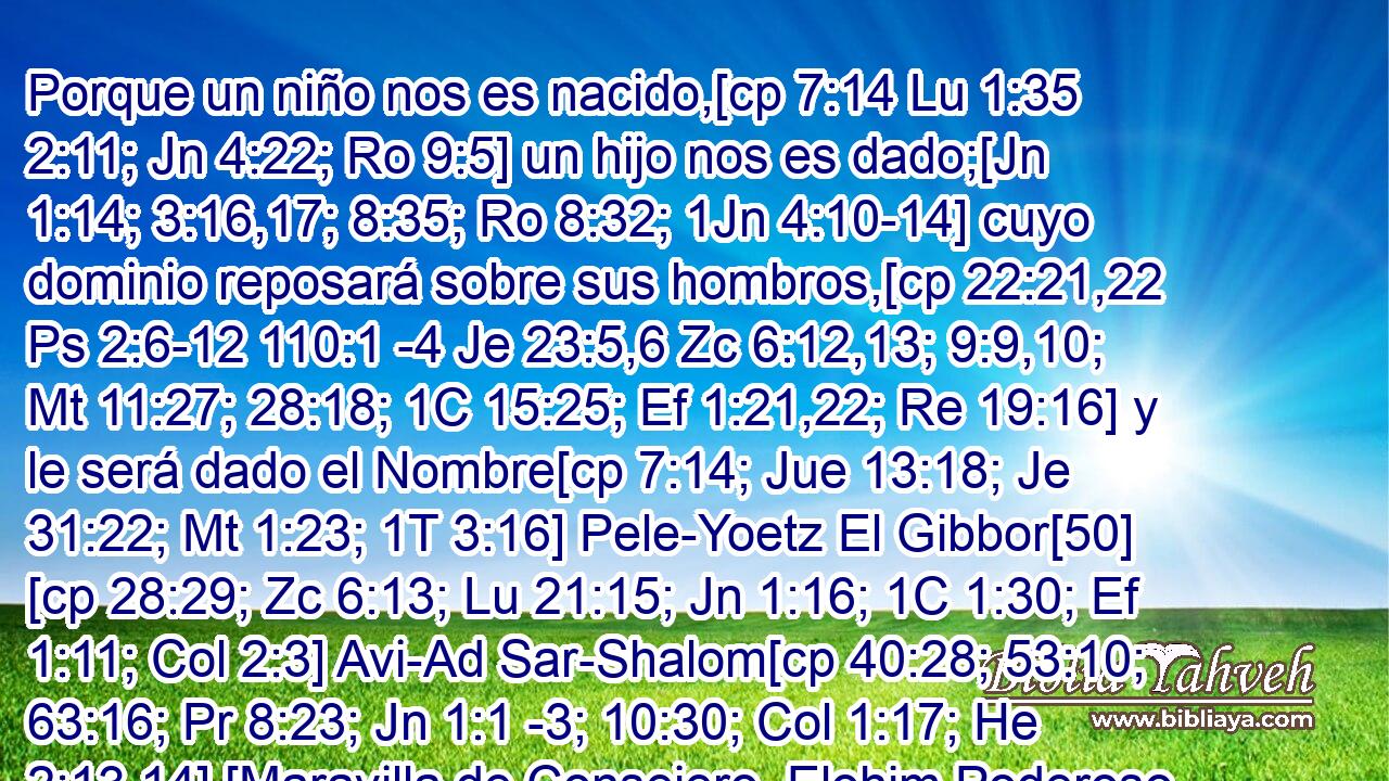  Porque un niño nos es nacido,[cp 7:14 Lu 1:35 2:11; Jn 4:22; Ro 9:5] un hijo nos es dado;[Jn 1:14; 3:16,17; 8:35; Ro 8:32; 1Jn 4:10-14] cuyo dominio reposará sobre sus hombros,[cp 22:21,22 Ps 2:6-12 110:1 -4 Je 23:5,6 Zc 6:12,13; 9:9,10; Mt 11:27; 28:18; 1C 15:25; Ef 1:21,22; Re 19:16] y le será dado el Nombre[cp 7:14; Jue 13:18; Je 31:22; Mt 1:23; 1T 3:16] Pele-Yoetz El Gibbor[50] [cp 28:29; Zc 6:13; Lu 21:15; Jn 1:16; 1C 1:30; Ef 1:11; Col 2:3] Avi-Ad Sar-Shalom[cp 40:28; 53:10; 63:16; Pr 8:23; Jn 1:1 -3; 10:30; Col 1:17; He 2:13,14] [Maravilla de Consejero, Elohim Poderoso, Padre de la Eternidad, Príncipe de Shalom],[51] 