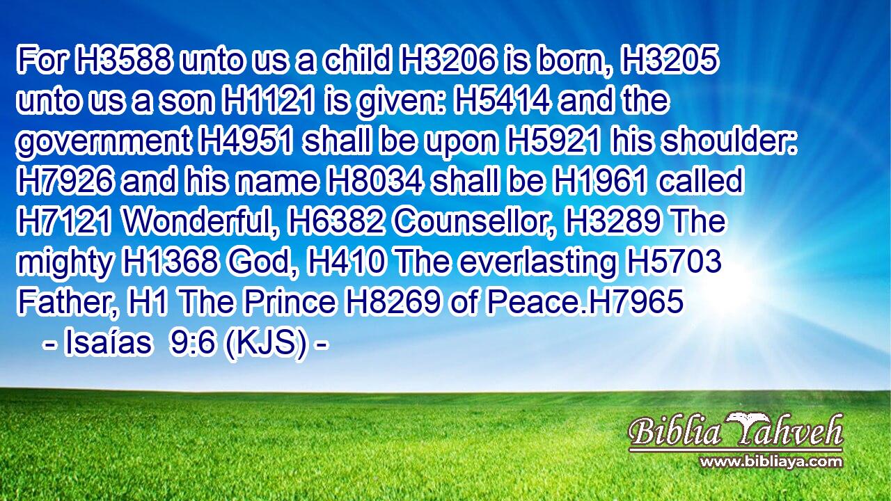 For H3588 unto us a child H3206 is born, H3205 unto us a son H1121 is given: H5414 and the government H4951 shall be upon H5921 his shoulder: H7926 and his name H8034 shall be H1961 called H7121 Wonderful, H6382 Counsellor, H3289 The mighty H1368 God, H410 The everlasting H5703 Father, H1 The Prince H8269 of Peace.H7965