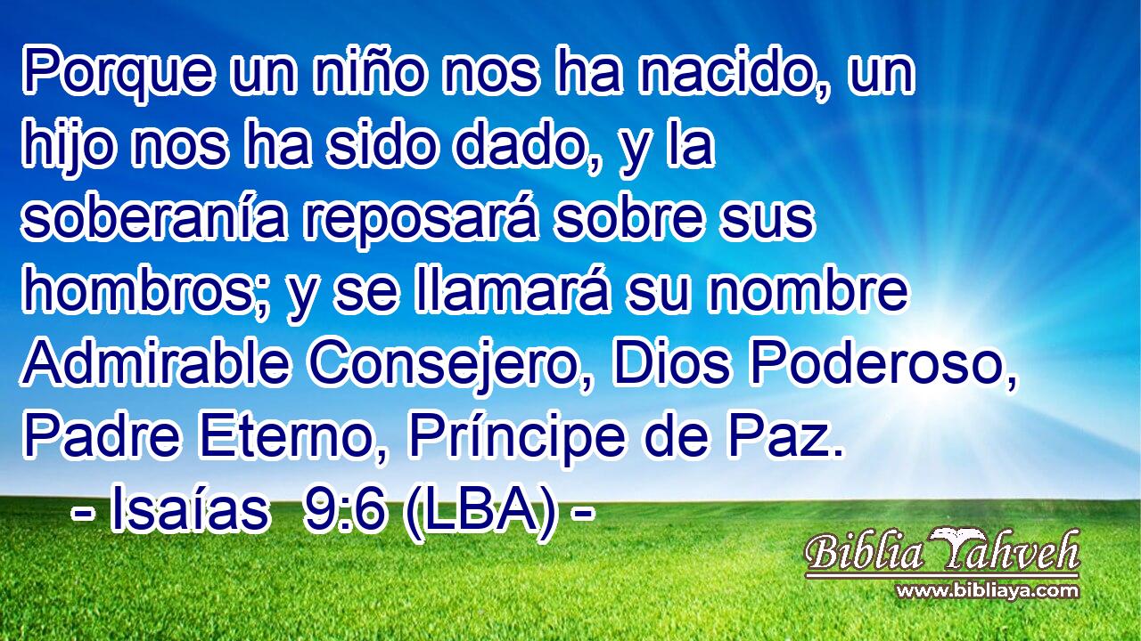 Porque un niño nos ha nacido, un hijo nos ha sido dado, y la soberanía reposará sobre sus hombros; y se llamará su nombre Admirable Consejero, Dios Poderoso, Padre Eterno, Príncipe de Paz.