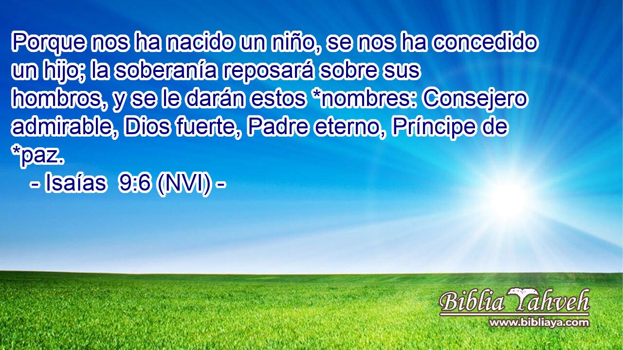  Porque nos ha nacido un niño, se nos ha concedido un hijo; la soberanía reposará sobre sus hombros, y se le darán estos *nombres: Consejero admirable, Dios fuerte, Padre eterno, Príncipe de *paz. 