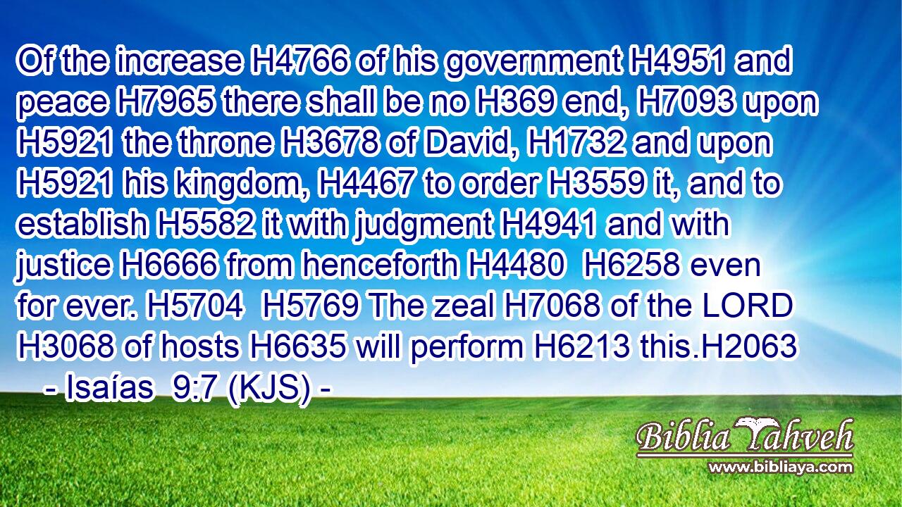 Of the increase H4766 of his government H4951 and peace H7965 there shall be no H369 end, H7093 upon H5921 the throne H3678 of David, H1732 and upon H5921 his kingdom, H4467 to order H3559 it, and to establish H5582 it with judgment H4941 and with justice H6666 from henceforth H4480  H6258 even for ever. H5704  H5769 The zeal H7068 of the LORD H3068 of hosts H6635 will perform H6213 this.H2063