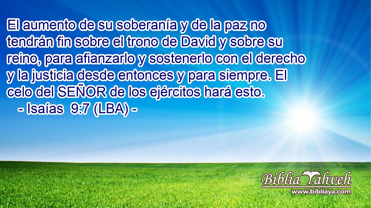 El aumento de su soberanía y de la paz no tendrán fin sobre el trono de David y sobre su reino, para afianzarlo y sostenerlo con el derecho y la justicia desde entonces y para siempre. El celo del SEÑOR de los ejércitos hará esto.