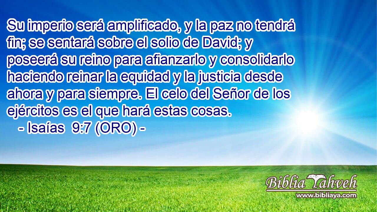  Su imperio será amplificado, y la paz no tendrá fin; se sentará sobre el solio de David; y poseerá su reino para afianzarlo y consolidarlo haciendo reinar la equidad y la justicia desde ahora y para siempre. El celo del Señor de los ejércitos es el que hará estas cosas. 