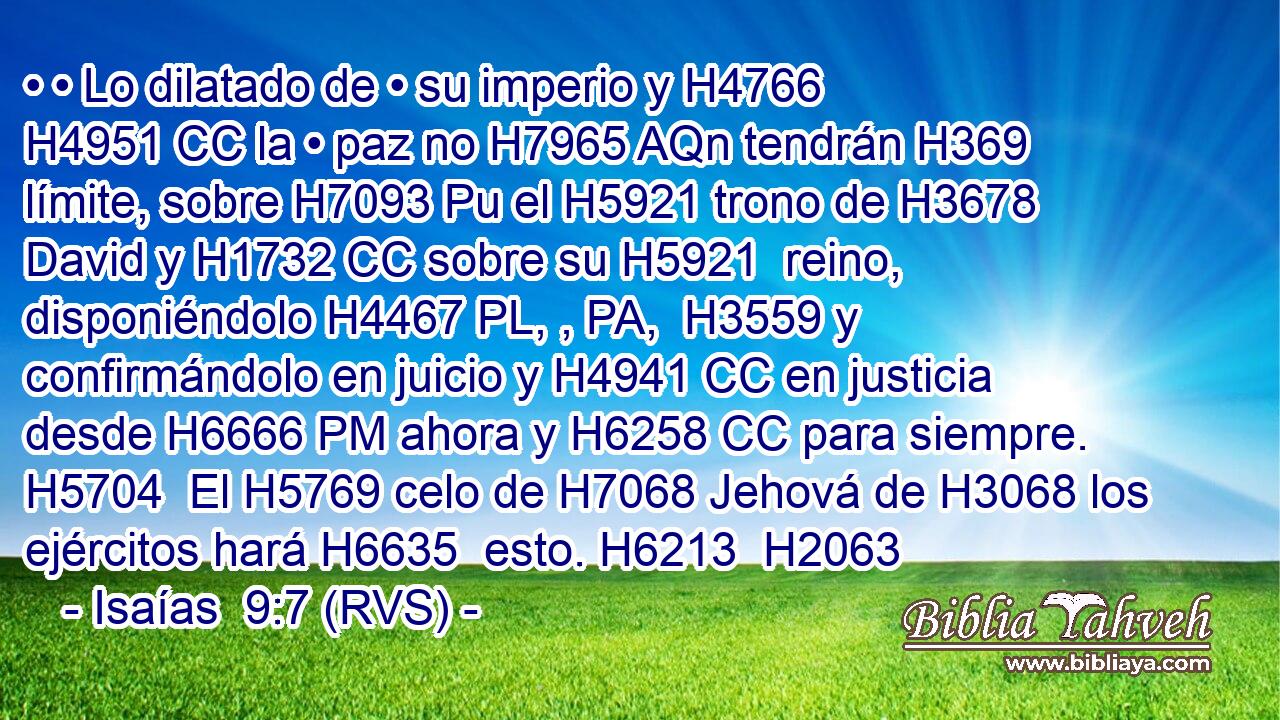 • • Lo dilatado de • su imperio y H4766 H4951 CC la • paz no H7965 AQn tendrán H369 límite, sobre H7093 Pu el H5921 trono de H3678 David y H1732 CC sobre su H5921  reino, disponiéndolo H4467 PL, , PA,  H3559 y confirmándolo en juicio y H4941 CC en justicia desde H6666 PM ahora y H6258 CC para siempre. H5704  El H5769 celo de H7068 Jehová de H3068 los ejércitos hará H6635  esto. H6213  H2063 
