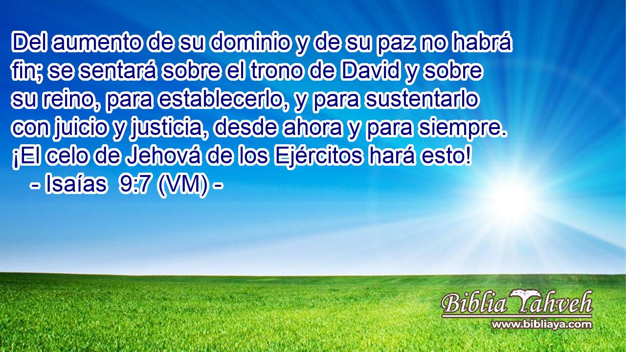  Del aumento de su dominio y de su paz no habrá fin; se sentará sobre el trono de David y sobre su reino, para establecerlo, y para sustentarlo con juicio y justicia, desde ahora y para siempre. ¡El celo de Jehová de los Ejércitos hará esto! 