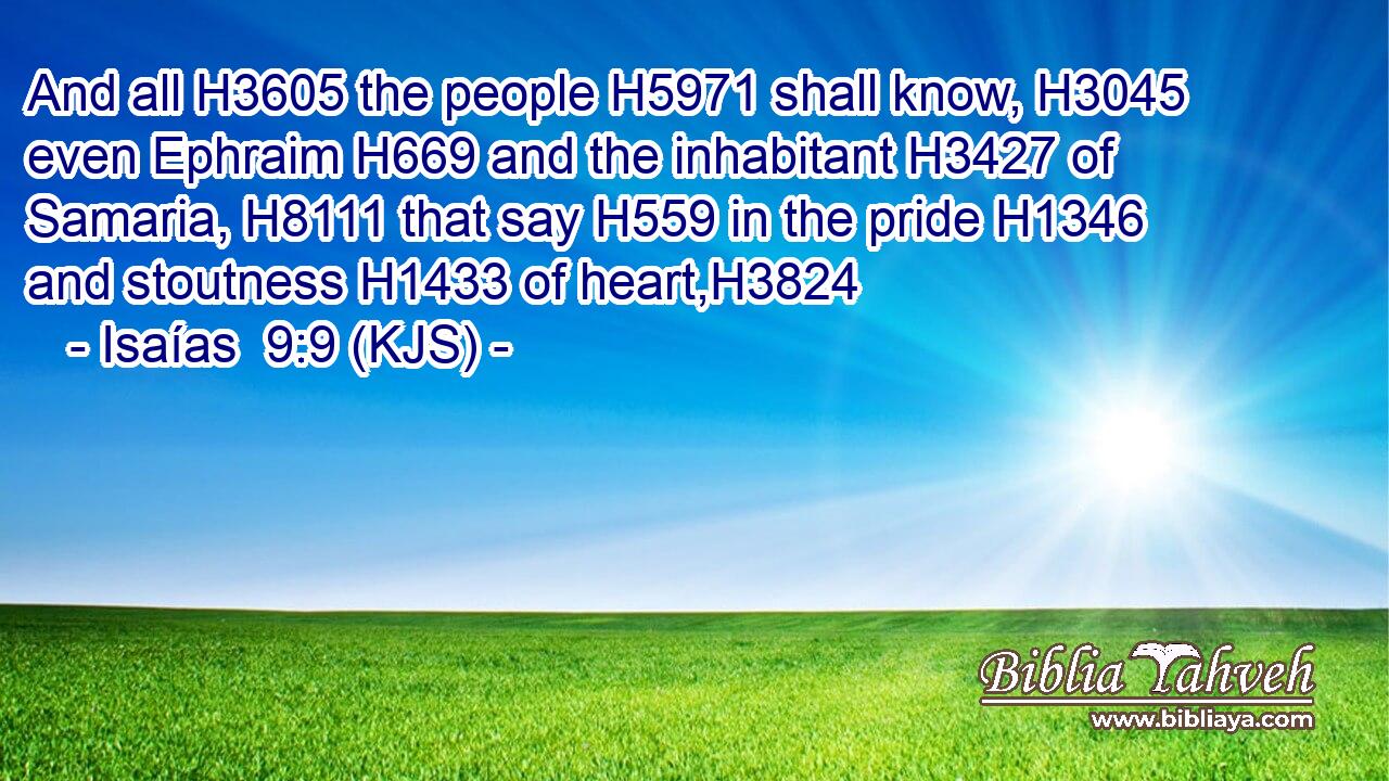 And all H3605 the people H5971 shall know, H3045 even Ephraim H669 and the inhabitant H3427 of Samaria, H8111 that say H559 in the pride H1346 and stoutness H1433 of heart,H3824