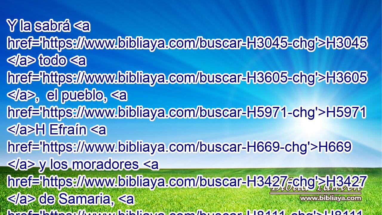 Y la sabrá H3045  todo H3605 ,  el pueblo, H5971 H Efraín H669  y los moradores H3427  de Samaria, H8111  que con soberbia H1346  y con altivez H1433  de corazón H3824  H559 dicen: 
