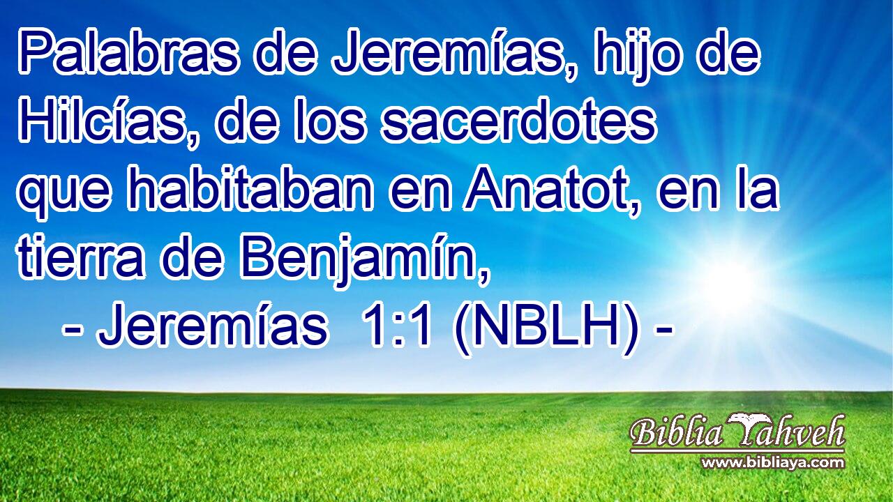  Palabras de Jeremías, hijo de Hilcías, de los sacerdotes que habitaban en Anatot, en la tierra de Benjamín, 