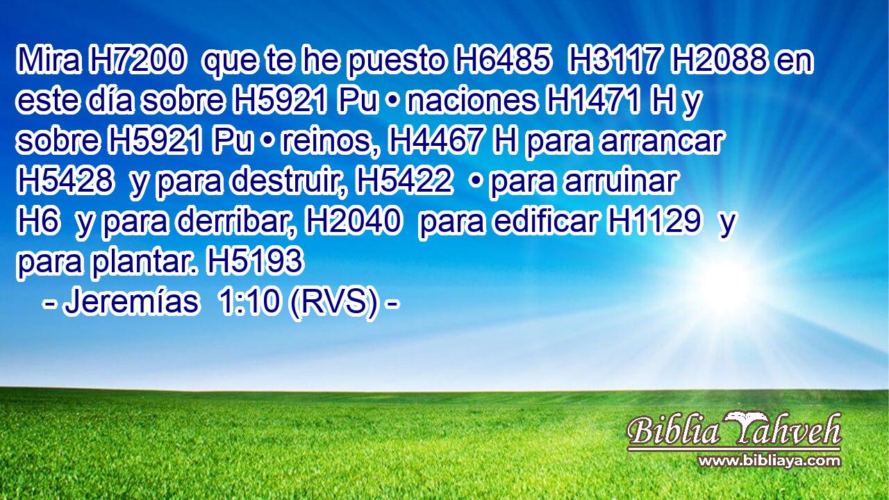 Mira H7200  que te he puesto H6485  H3117 H2088 en este día sobre H5921 Pu • naciones H1471 H y sobre H5921 Pu • reinos, H4467 H para arrancar H5428  y para destruir, H5422  • para arruinar H6  y para derribar, H2040  para edificar H1129  y para plantar. H5193  