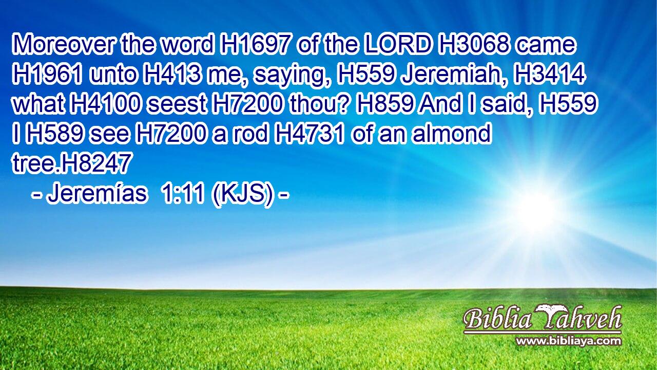 Moreover the word H1697 of the LORD H3068 came H1961 unto H413 me, saying, H559 Jeremiah, H3414 what H4100 seest H7200 thou? H859 And I said, H559 I H589 see H7200 a rod H4731 of an almond tree.H8247